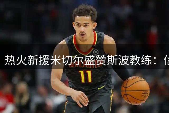 热火新援米切尔盛赞斯波教练：信任让我重获新生