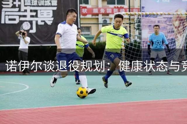 诺伊尔谈退役规划：健康状态与竞技压力成关键考量