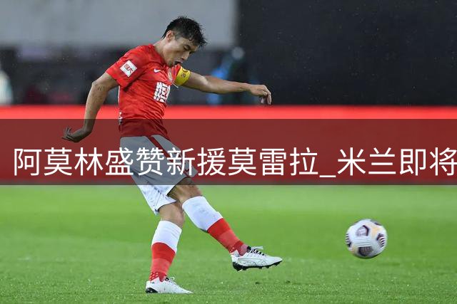 阿莫林盛赞新援莫雷拉 米兰即将迎来多面手加盟